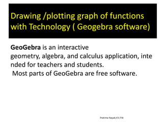 Drawing /plotting graph of functions
with Technology ( Geogebra software)
GeoGebra is an interactive
geometry, algebra, and calculus application, inte
nded for teachers and students.
Most parts of GeoGebra are free software.

 