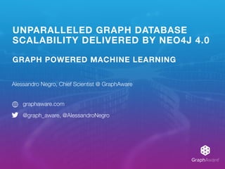 GraphAware®
UNPARALLELED GRAPH DATABASE
SCALABILITY DELIVERED BY NEO4J 4.0
GRAPH POWERED MACHINE LEARNING
Alessandro Negro, Chief Scientist @ GraphAware
graphaware.com
@graph_aware, @AlessandroNegro
 