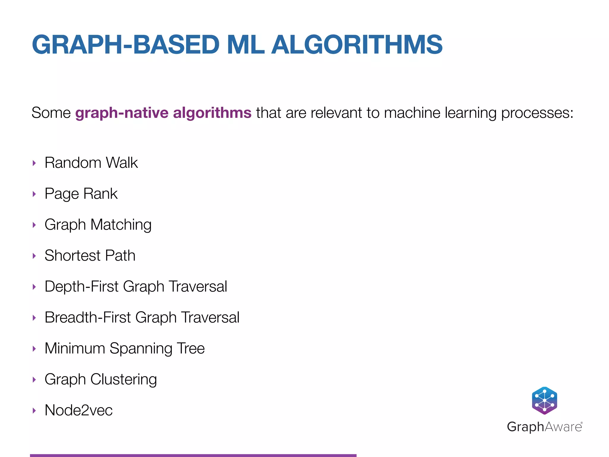 Some graph-native algorithms that are relevant to machine learning processes: 
‣ Random Walk
‣ Page Rank
‣ Graph Matching
‣ Shortest Path
‣ Depth-First Graph Traversal
‣ Breadth-First Graph Traversal
‣ Minimum Spanning Tree
‣ Graph Clustering
‣ Node2vec
GRAPH-BASED ML ALGORITHMS
GraphAware®
 