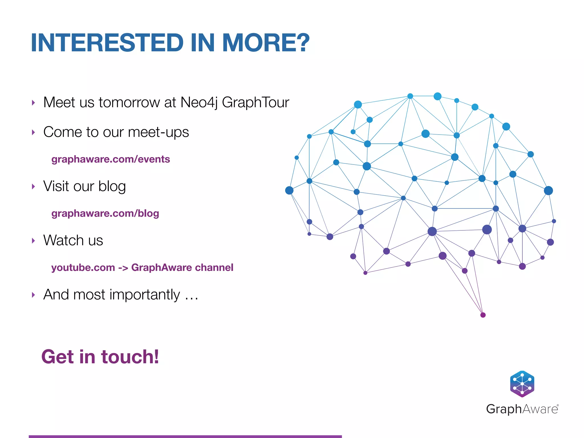 ‣ Meet us tomorrow at Neo4j GraphTour
‣ Come to our meet-ups
graphaware.com/events
‣ Visit our blog
graphaware.com/blog
‣ Watch us
youtube.com -> GraphAware channel
‣ And most importantly …
Get in touch!
INTERESTED IN MORE?
GraphAware®
 