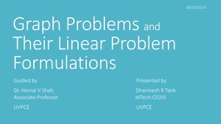 Graph Problems and 
Their Linear Problem 
Formulations 
Guided by Presented by 
Dr. Hemal V Shah Dharmesh R Tank 
Associate Professor MTech-CE(III) 
UVPCE UVPCE 
08/10/2014 
 