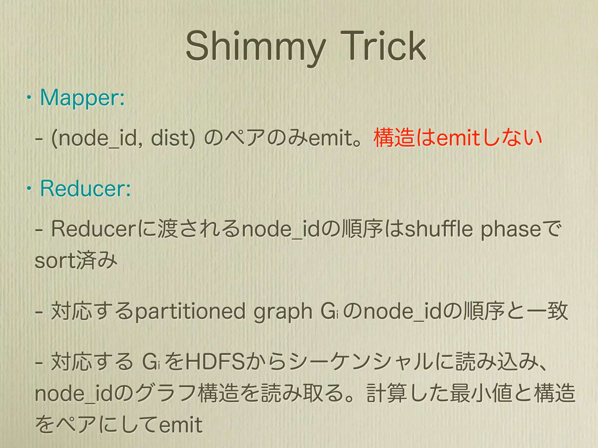# In-Mapper Combiner
class ShortestPathMapper(Mapper):
  def __init__(self):
     self.buffer = {}

  def check_and_put(self, key, value):
    if key not in self.buffer or value < self.buffer[key]:
      self.buffer[key] = value

  def check_and_emit(self):
    if is_exceed_limit_buffer_size(self.buffer):
      for key, value in self.buffer.items():
         emit key, value
      self.buffer = {}

  def close(self):
    for key, value in self.buffer.items():
      emit key, value
 