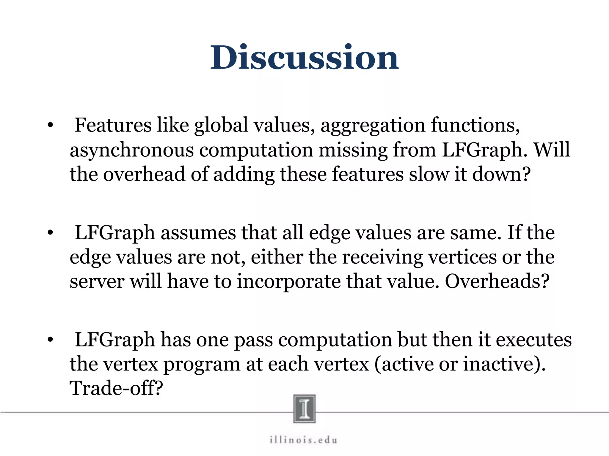 Discussion • Features like global values, aggregation functions, asynchronous computation missing from LFGraph. Will the overhead of adding these features slow it down? • LFGraph assumes that all edge values are same. If the edge values are not, either the receiving vertices or the server will have to incorporate that value. Overheads? • LFGraph has one pass computation but then it executes the vertex program at each vertex (active or inactive). Trade-off? 