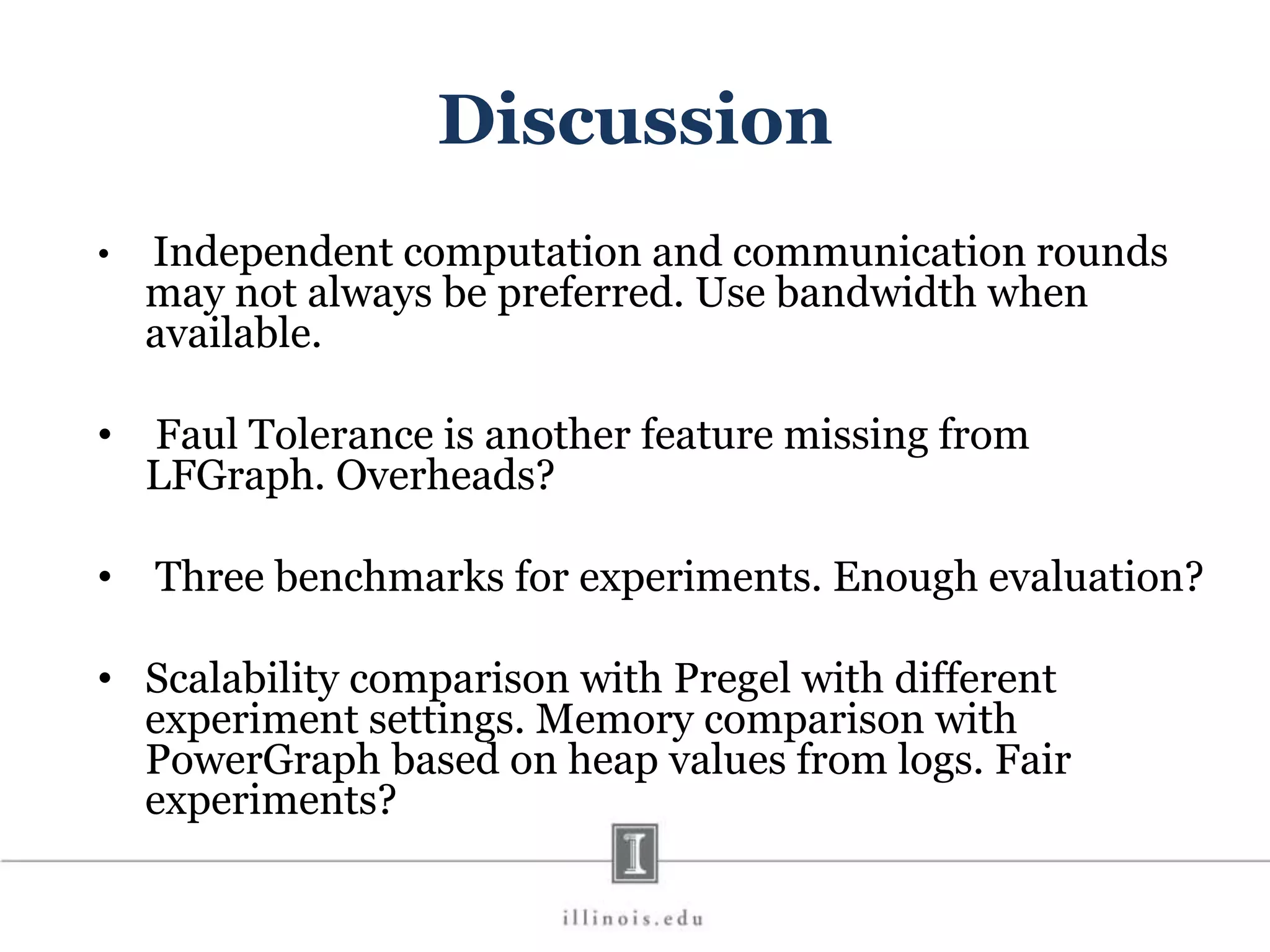 Discussion • Independent computation and communication rounds may not always be preferred. Use bandwidth when available. • Faul Tolerance is another feature missing from LFGraph. Overheads? • Three benchmarks for experiments. Enough evaluation? • Scalability comparison with Pregel with different experiment settings. Memory comparison with PowerGraph based on heap values from logs. Fair experiments? 