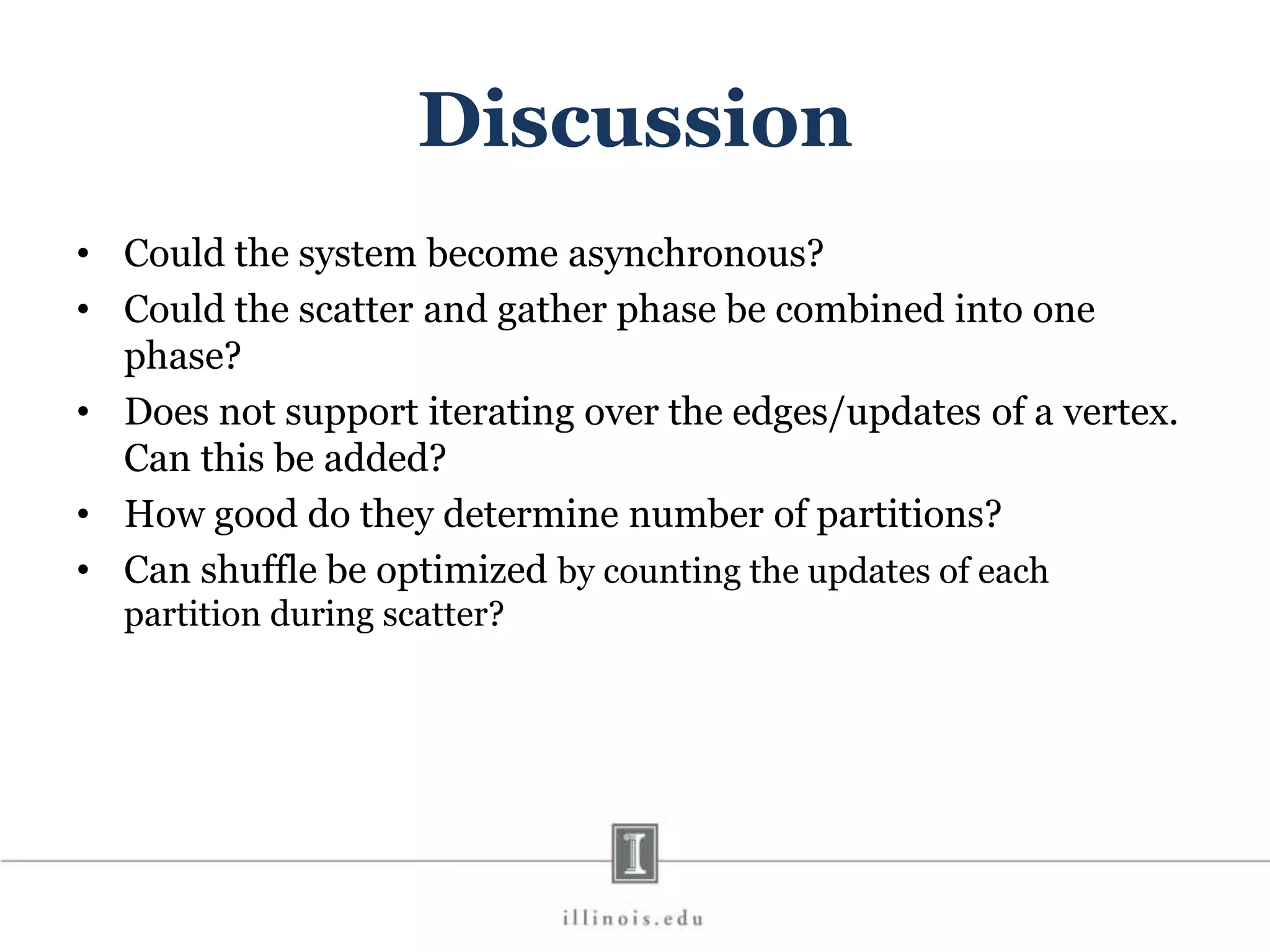 Discussion • Could the system become asynchronous? • Could the scatter and gather phase be combined into one phase? • Does not support iterating over the edges/updates of a vertex. Can this be added? • How good do they determine number of partitions? • Can shuffle be optimized by counting the updates of each partition during scatter? 