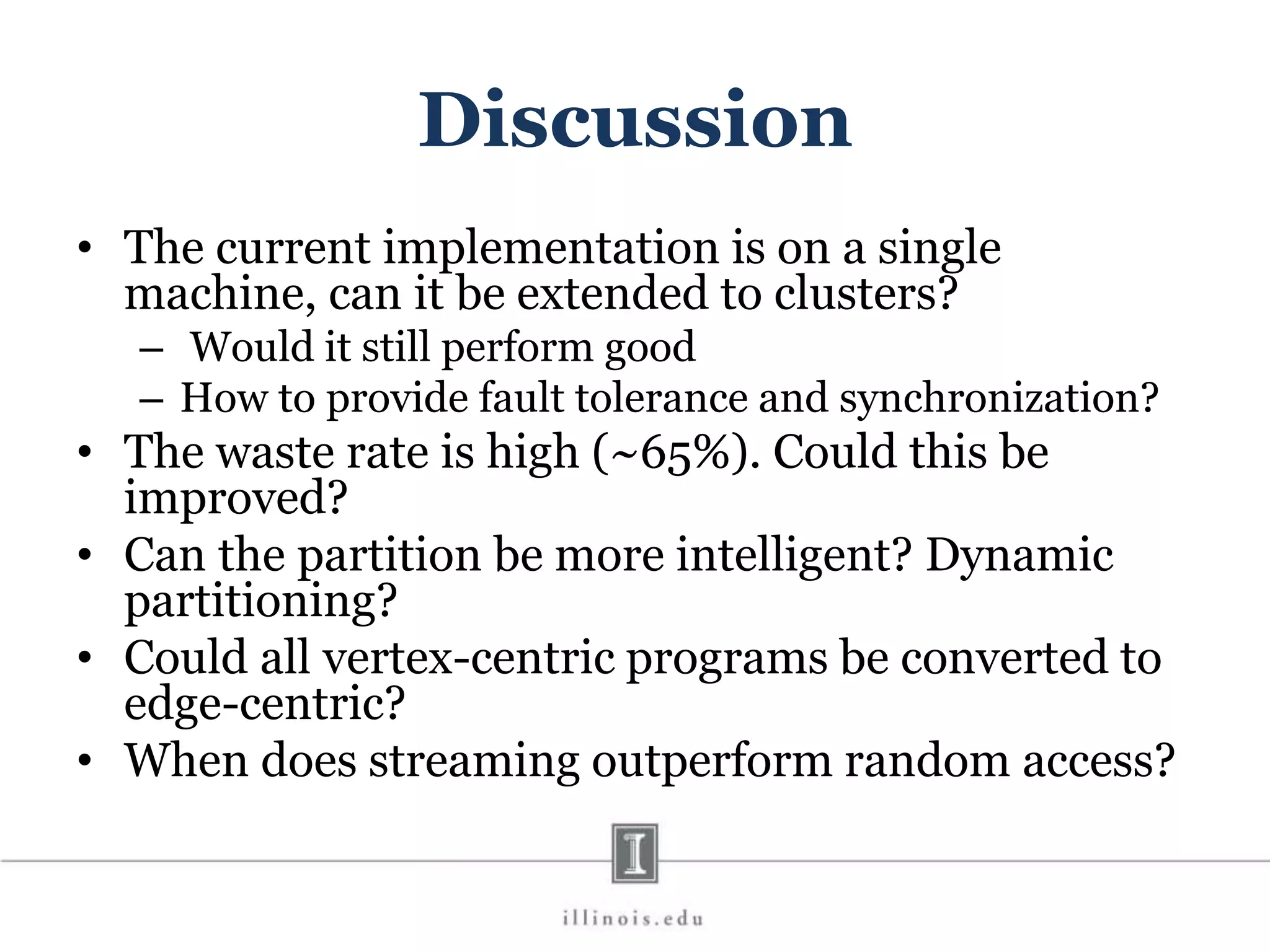 Discussion • The current implementation is on a single machine, can it be extended to clusters? – Would it still perform good – How to provide fault tolerance and synchronization? • The waste rate is high (~65%). Could this be improved? • Can the partition be more intelligent? Dynamic partitioning? • Could all vertex-centric programs be converted to edge-centric? • When does streaming outperform random access? 