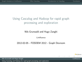 Graph Analysis at Linkﬂuence            Why Cascalog              Introduction to Cascalog   Conclusion




               Using Cascalog and Hadoop for rapid graph
                       processing and exploration

                                Nils Grunwald and Hugo Zanghi

                                                  Linkﬂuence


                     2012-02-05 - FOSDEM 2012 - Graph Devroom




Nils Grunwald and Hugo Zanghi                                                                Linkﬂuence
Using Cascalog and Hadoop for rapid graph processing and exploration
 