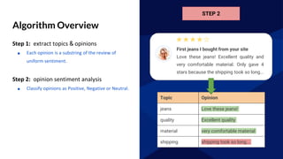Algorithm Overview
Step 1: extract topics & opinions
■ Each opinion is a substring of the review of
uniform sentiment.
Step 2: opinion sentiment analysis
■ Classify opinions as Positive, Negative or Neutral.
STEP 2
quality
shipping
material
jeans
Topic
shipping took so long...
very comfortable material
Excellent quality
Love these jeans!
Opinion
First jeans I bought from your site
Love these jeans! Excellent quality and
very comfortable material. Only gave 4
stars because the shipping took so long...
 