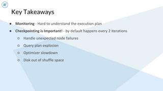Key Takeaways
● Monitoring - Hard to understand the execution plan
● Checkpointing is Important! - by default happens every 2 iterations
○ Handle unexpected node failures
○ Query plan explosion
○ Optimizer slowdown
○ Disk out of shuffle space
 