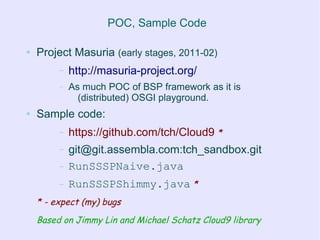 POC, Sample Code

●   Project Masuria (early stages, 2011-02)
         –   http://masuria-project.org/
         –   As much POC of BSP framework as it is
               (distributed) OSGI playground.
●   Sample code:
         –   https://github.com/tch/Cloud9 *
         –   git@git.assembla.com:tch_sandbox.git
         –   RunSSSPNaive.java
         –   RunSSSPShimmy.java *
    * - expect (my) bugs
    Based on Jimmy Lin and Michael Schatz Cloud9 library
 