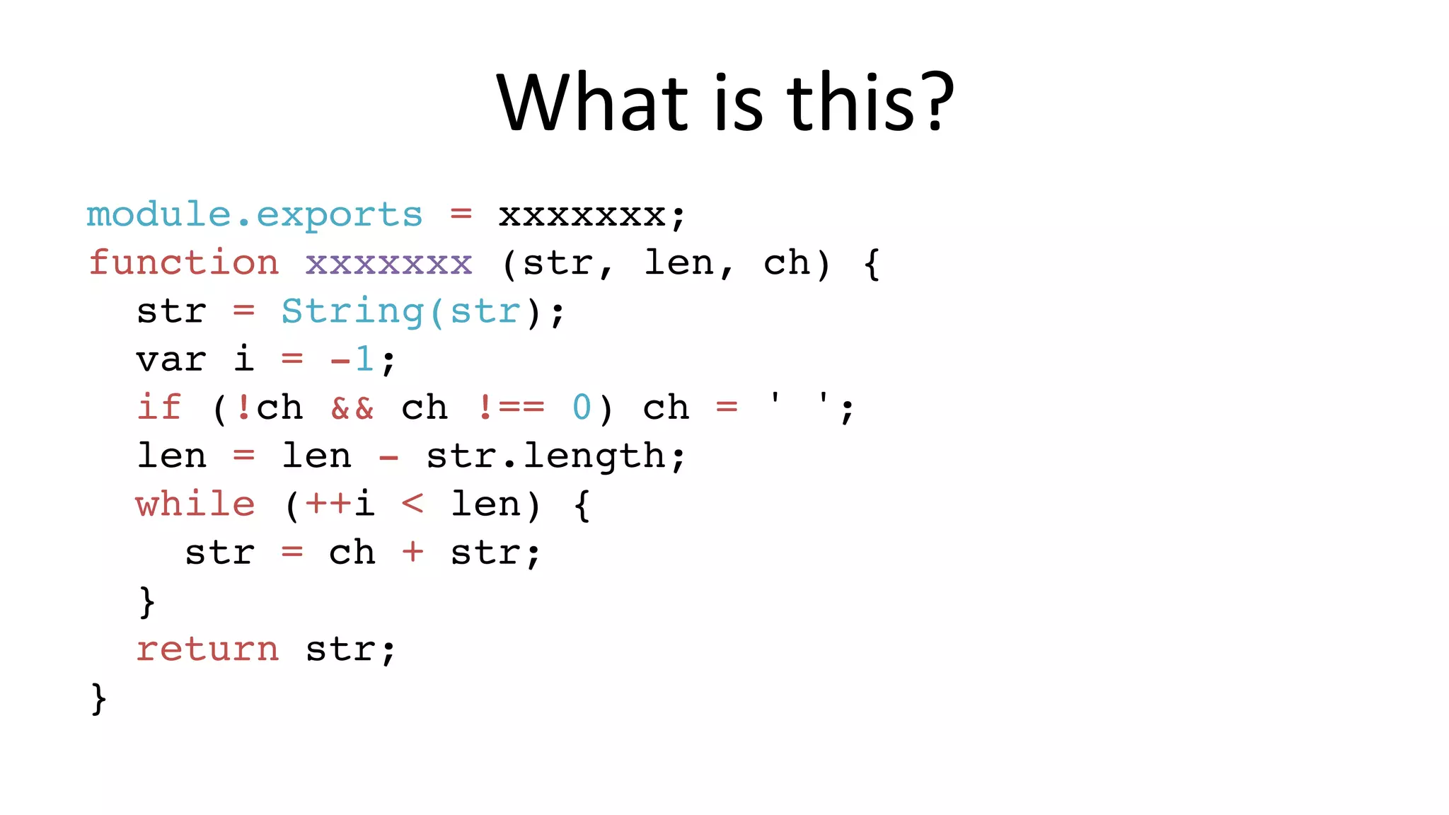What	is	this? module.exports = xxxxxxx; function xxxxxxx (str, len, ch) { str = String(str); var i = -1; if (!ch && ch !== 0) ch = ' '; len = len - str.length; while (++i < len) { str = ch + str; } return str; } 