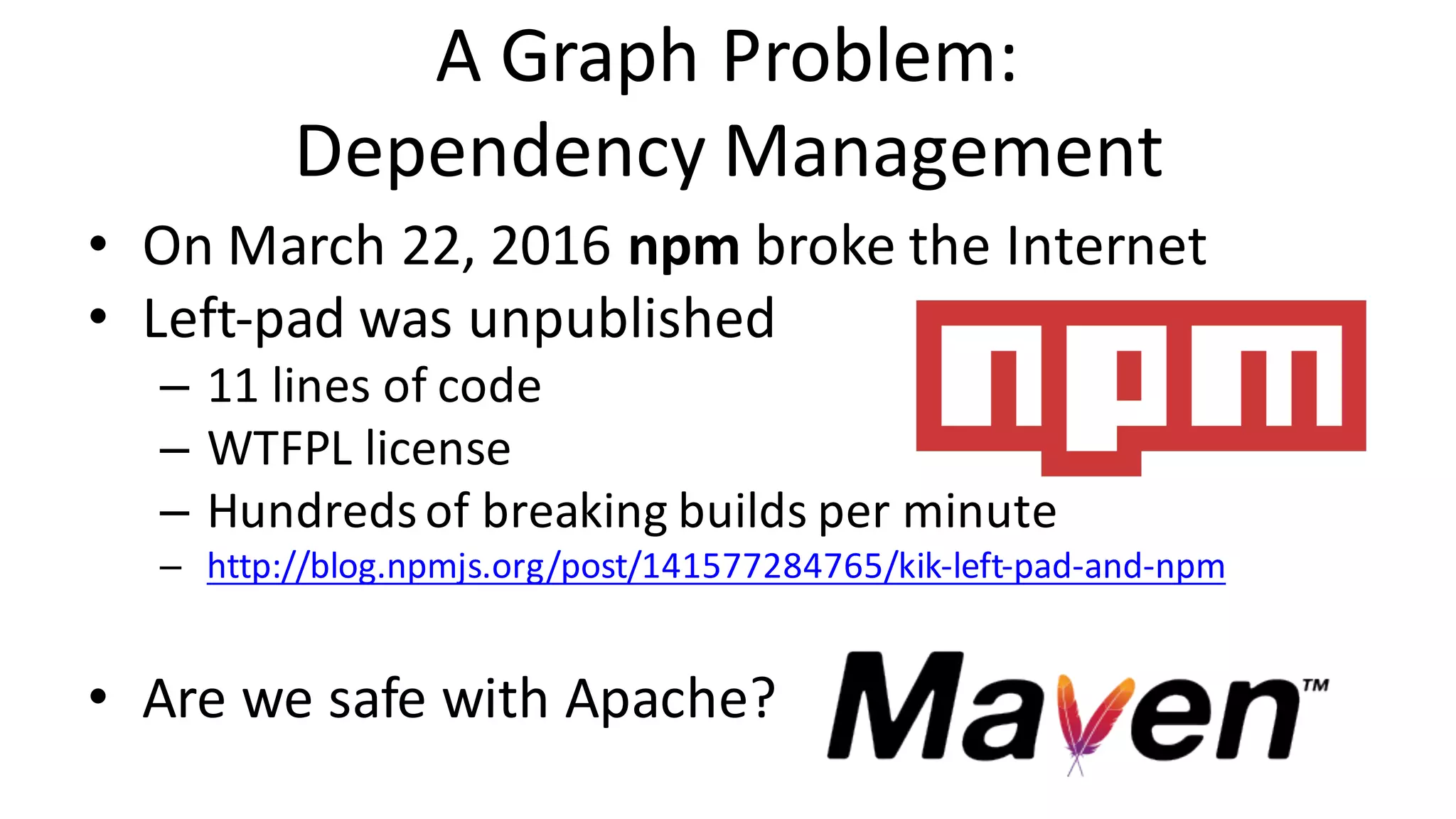 A	Graph	Problem: Dependency	Management • On	March	22,	2016	npm broke	the	Internet • Left-pad	was	unpublished – 11	lines	of	code – WTFPL	license – Hundreds	of	breaking	builds	per	minute – http://blog.npmjs.org/post/141577284765/kik-left-pad-and-npm • Are	we	safe	with	Apache? 