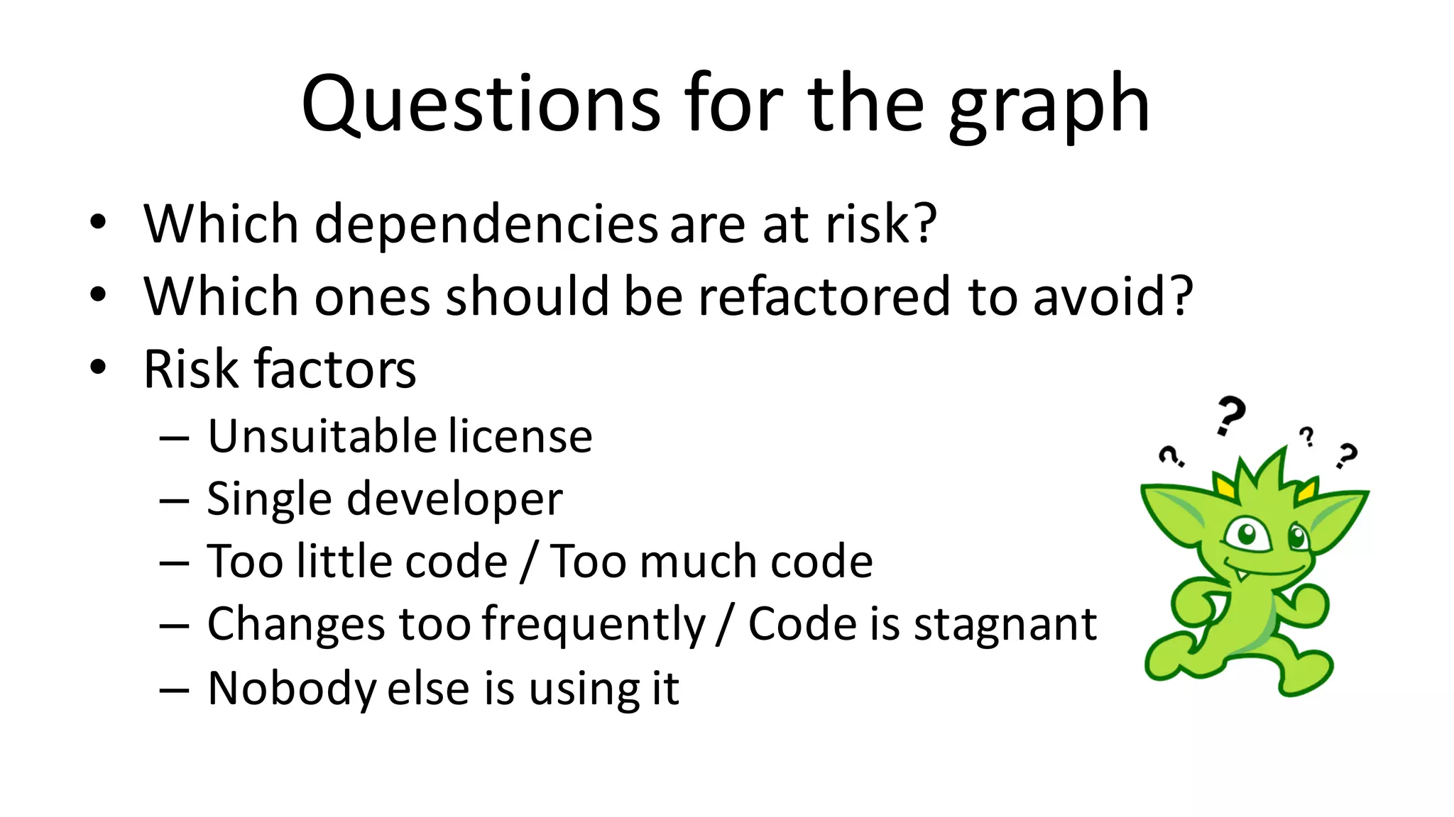 Questions	for	the	graph • Which	dependencies	are	at	risk? • Which	ones	should	be	refactored	to	avoid? • Risk	factors – Unsuitable	license – Single	developer – Too	little	code	/	Too	much	code – Changes	too	frequently	/	Code	is	stagnant – Nobody	else	is	using	it 