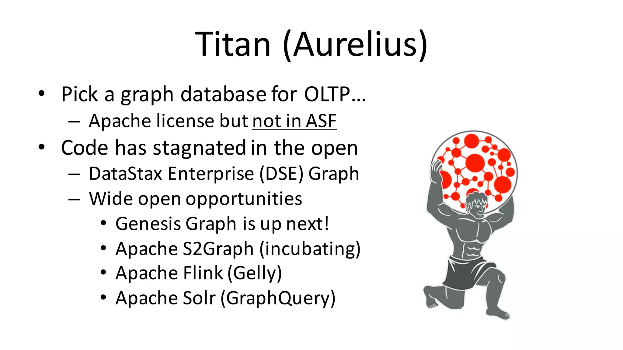 Titan	(Aurelius) • Pick	a	graph	database	for	OLTP… – Apache	license	but	not	in	ASF • Code	has	stagnated	in	the	open – DataStax Enterprise	(DSE)	Graph – Wide	open	opportunities • Genesis	Graph	is	up	next! • Apache	S2Graph	(incubating) • Apache	Flink (Gelly) • Apache	Solr (GraphQuery) 