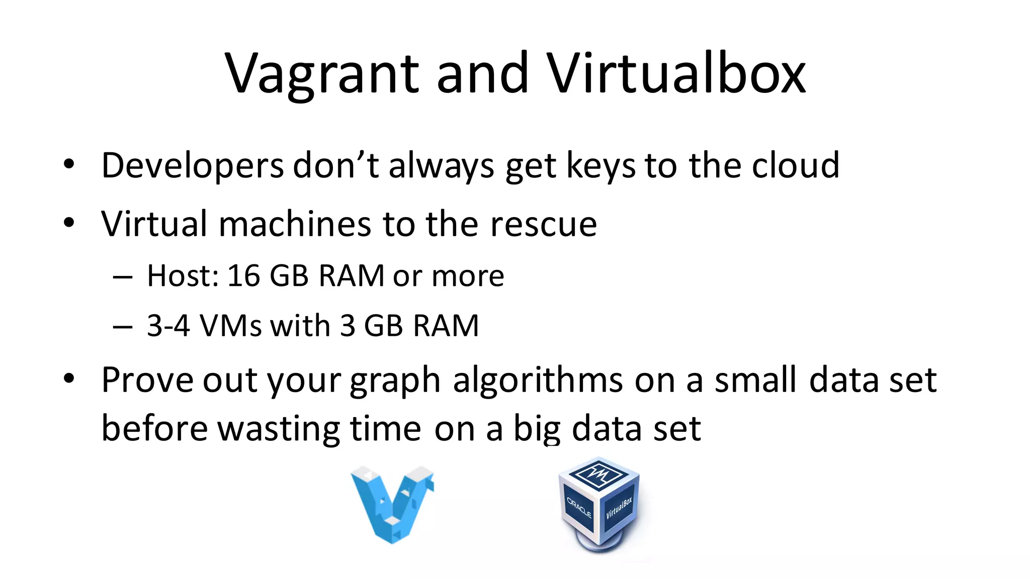 Vagrant	and	Virtualbox • Developers	don’t	always	get	keys	to	the	cloud • Virtual	machines	to	the	rescue – Host:	16	GB	RAM	or	more – 3-4	VMs	with	3	GB	RAM • Prove	out	your	graph	algorithms	on	a	small	data	set before	wasting	time	on	a	big	data	set 