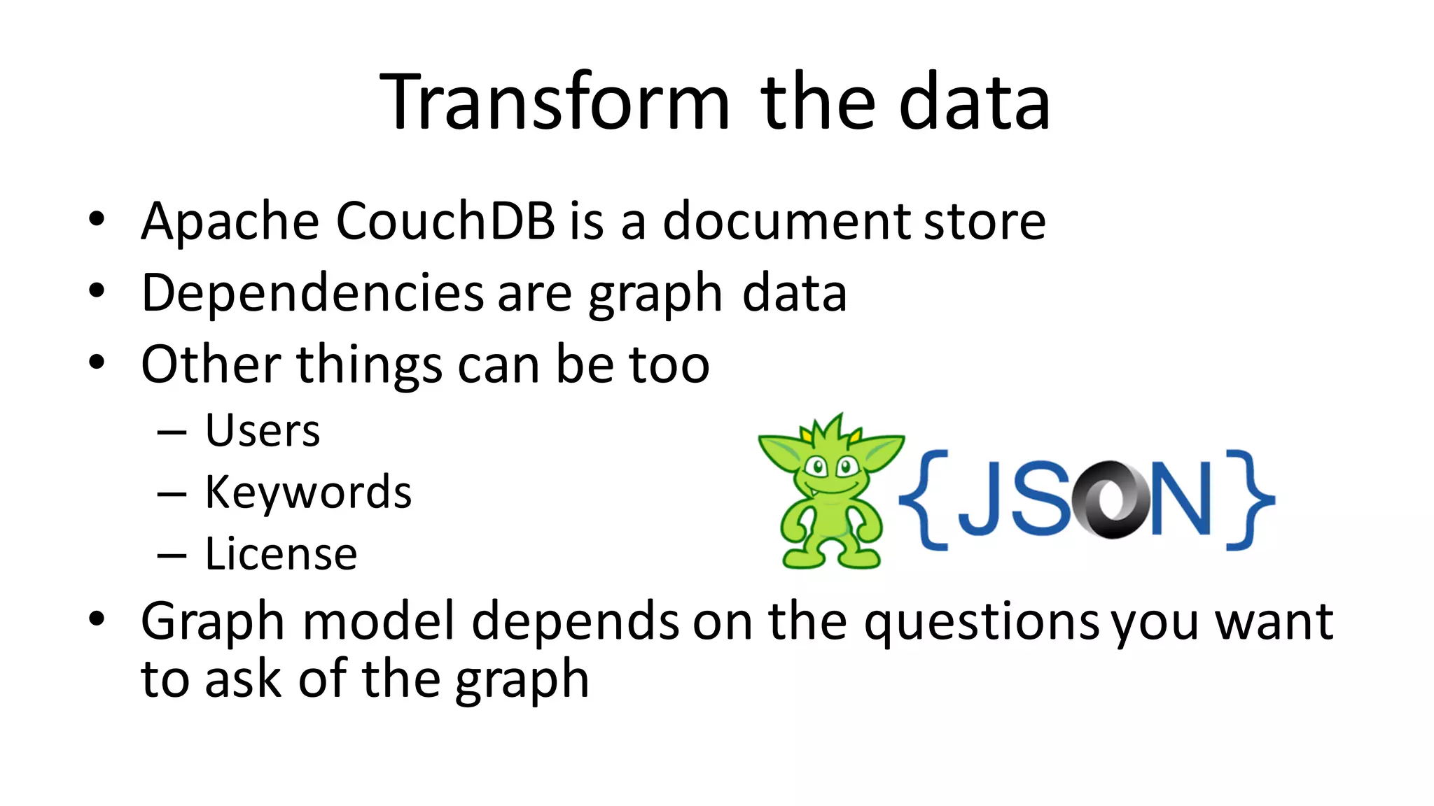 Transform	the	data • Apache	CouchDB is	a	document	store • Dependencies	are	graph	data • Other	things	can	be	too – Users – Keywords – License • Graph	model	depends	on	the	questions	you	want to	ask	of	the	graph 