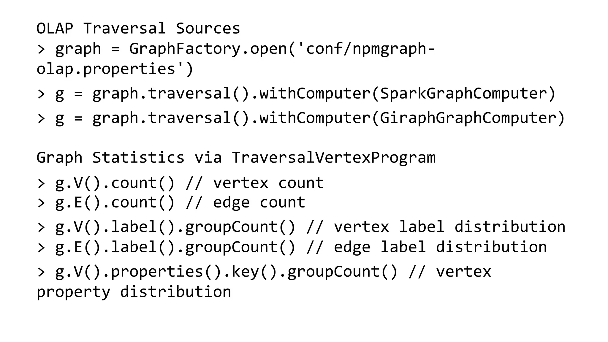 OLAP Traversal Sources > graph = GraphFactory.open('conf/npmgraph- olap.properties') > g = graph.traversal().withComputer(SparkGraphComputer) > g = graph.traversal().withComputer(GiraphGraphComputer) Graph Statistics via TraversalVertexProgram > g.V().count() // vertex count > g.E().count() // edge count > g.V().label().groupCount() // vertex label distribution > g.E().label().groupCount() // edge label distribution > g.V().properties().key().groupCount() // vertex property distribution 