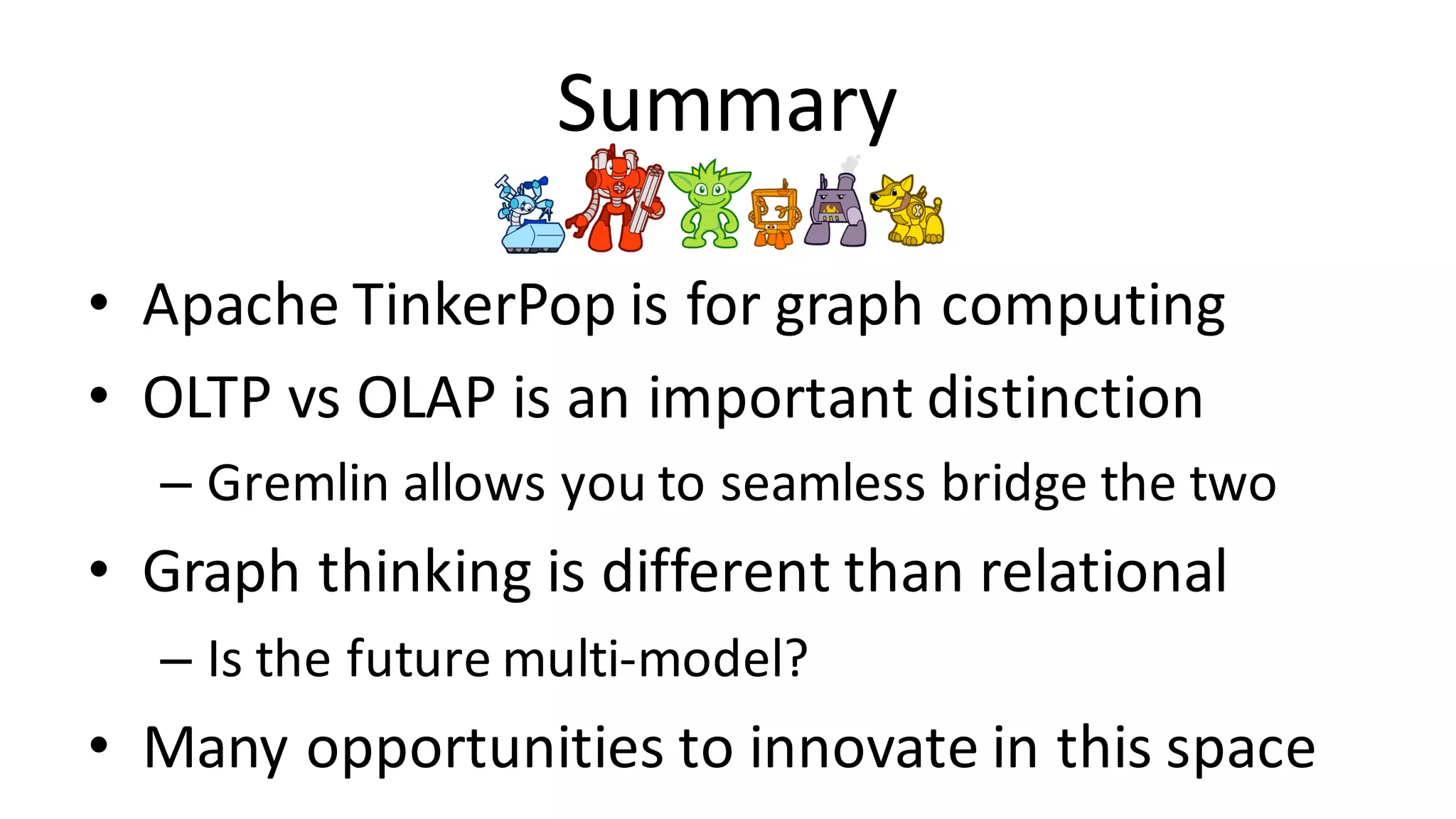 Summary • Apache	TinkerPop is	for	graph	computing • OLTP	vs OLAP	is	an	important	distinction – Gremlin	allows	you	to	seamless	bridge	the	two • Graph	thinking	is	different	than	relational – Is	the	future	multi-model? • Many	opportunities	to	innovate	in	this	space 