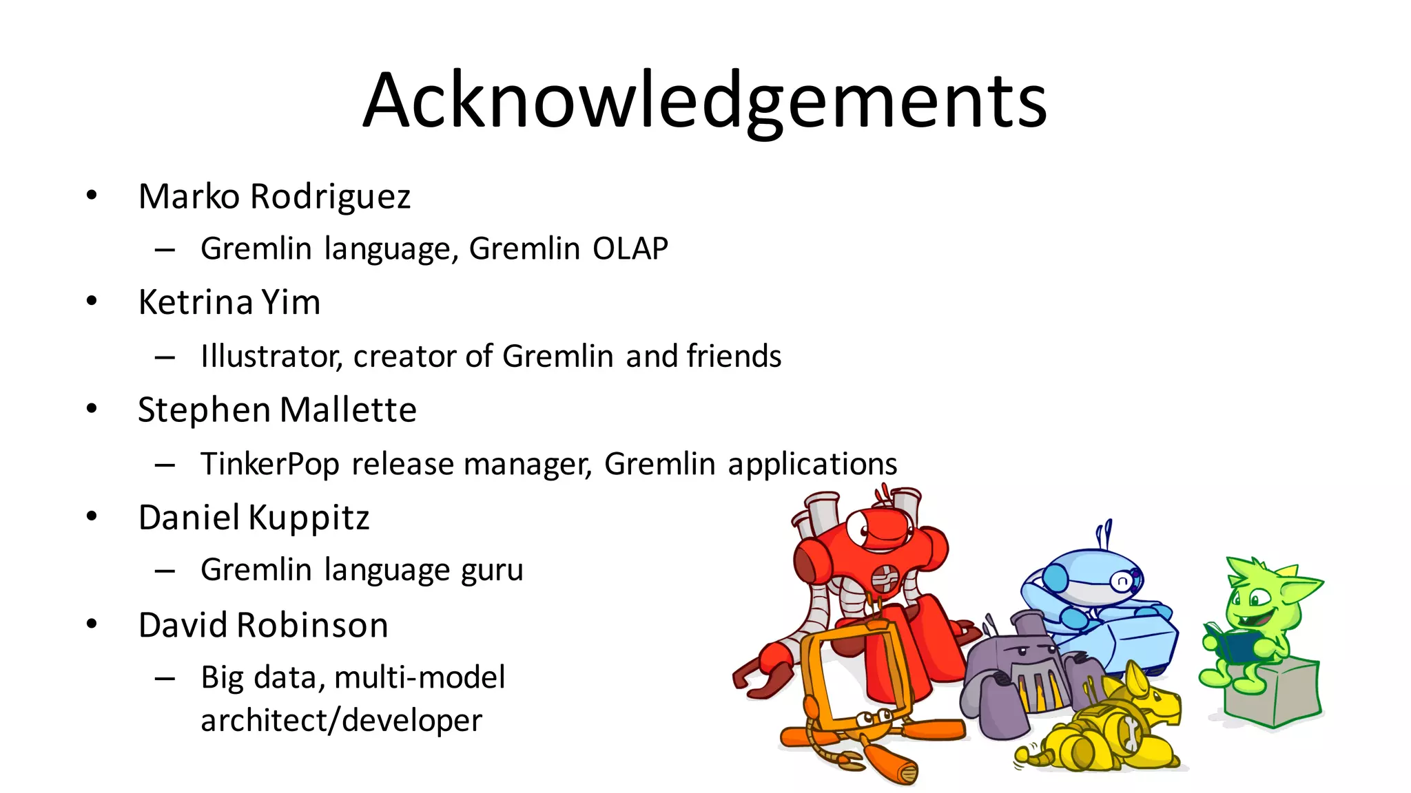 Acknowledgements • Marko	Rodriguez – Gremlin	language,	Gremlin	OLAP • Ketrina Yim – Illustrator,	creator	of	Gremlin	and	friends • Stephen	Mallette – TinkerPop release	manager,	Gremlin	applications • Daniel	Kuppitz – Gremlin	language	guru • David	Robinson – Big	data,	multi-model architect/developer 