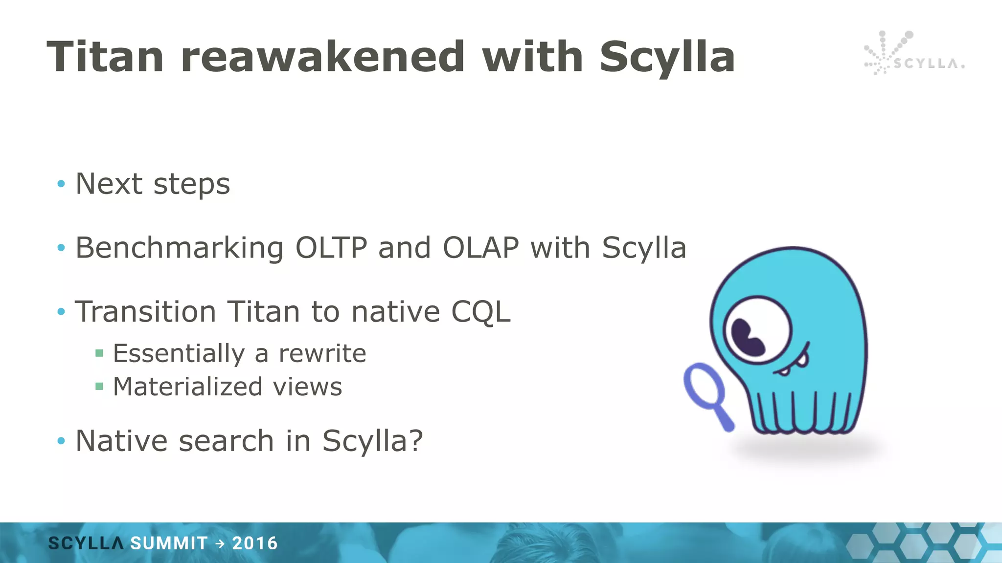Titan reawakened with Scylla
• Next steps
• Benchmarking OLTP and OLAP with Scylla
• Transition Titan to native CQL
§ Essentially a rewrite
§ Materialized views
• Native search in Scylla?
 