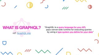 WHAT IS GRAPHQL?
ref: GraphQL.org
“GraphQL is a query language for your API,
and a server-side runtime for executing queries
by using a type system you deﬁne for your data”
 