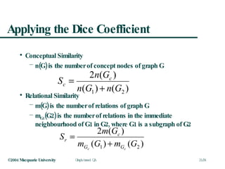 Applying the Dice Coefficient Conceptual Similarity n(G) is the number of concept nodes of graph G Relational Similarity m(G) is the number of relations of graph G m G1 (G2) is the number of relations in the immediate neighbourhood of G1 in G2, where G1 is a subgraph of G2 