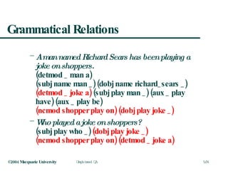 Grammatical Relations A man named Richard Sears has been playing a joke on shoppers. (detmod _ man a)  (subj name man _) (dobj name richard_sears _)  (detmod _ joke a)  (subj play man _) (aux _ play have) (aux _ play be)  (ncmod shopper play on)   (dobj play joke _) Who played a joke on shoppers? (subj play who _)  (dobj play joke _)   (ncmod shopper play on)   (detmod _ joke a) 