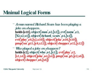 Minimal Logical Forms A man named Richard Sears has been playing a joke on shoppers.   holds(o10),  object('man',o2,[x2]), evt('name',e3,[X3,x2,x4]), object('richard_sears',o4,[x4]),  evt(‘play’,e8,[x2,x10]),   object('joke',o10,[x10]), prop(‘on’,p11,[e8,x12]),   object('shopper',o12,[x12]) Who played a joke on shoppers? holds(e2),  object('who',o1,[x1]),  evt('play',e2,[x1,x4]), object('joke',o4,[x4]), prop(‘on’,p5,[e2,x6]),   object('shopper',o6,[x6]) 