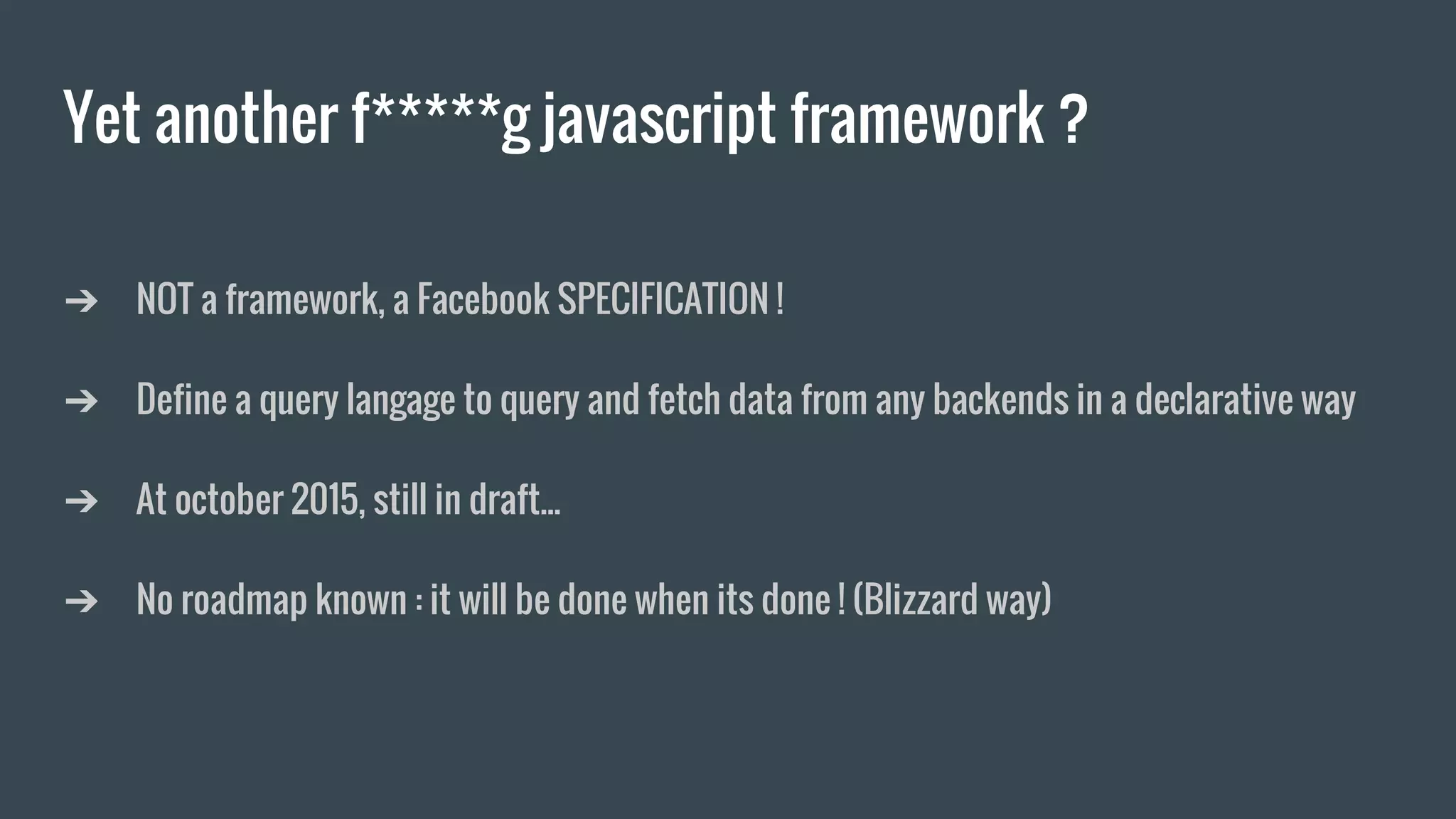 Yet another f*****g javascript framework ?
➔ NOT a framework, a Facebook SPECIFICATION !
➔ Define a query langage to query and fetch data from any backends in a declarative way
➔ At october 2015, still in draft...
➔ No roadmap known : it will be done when its done ! (Blizzard way)
 