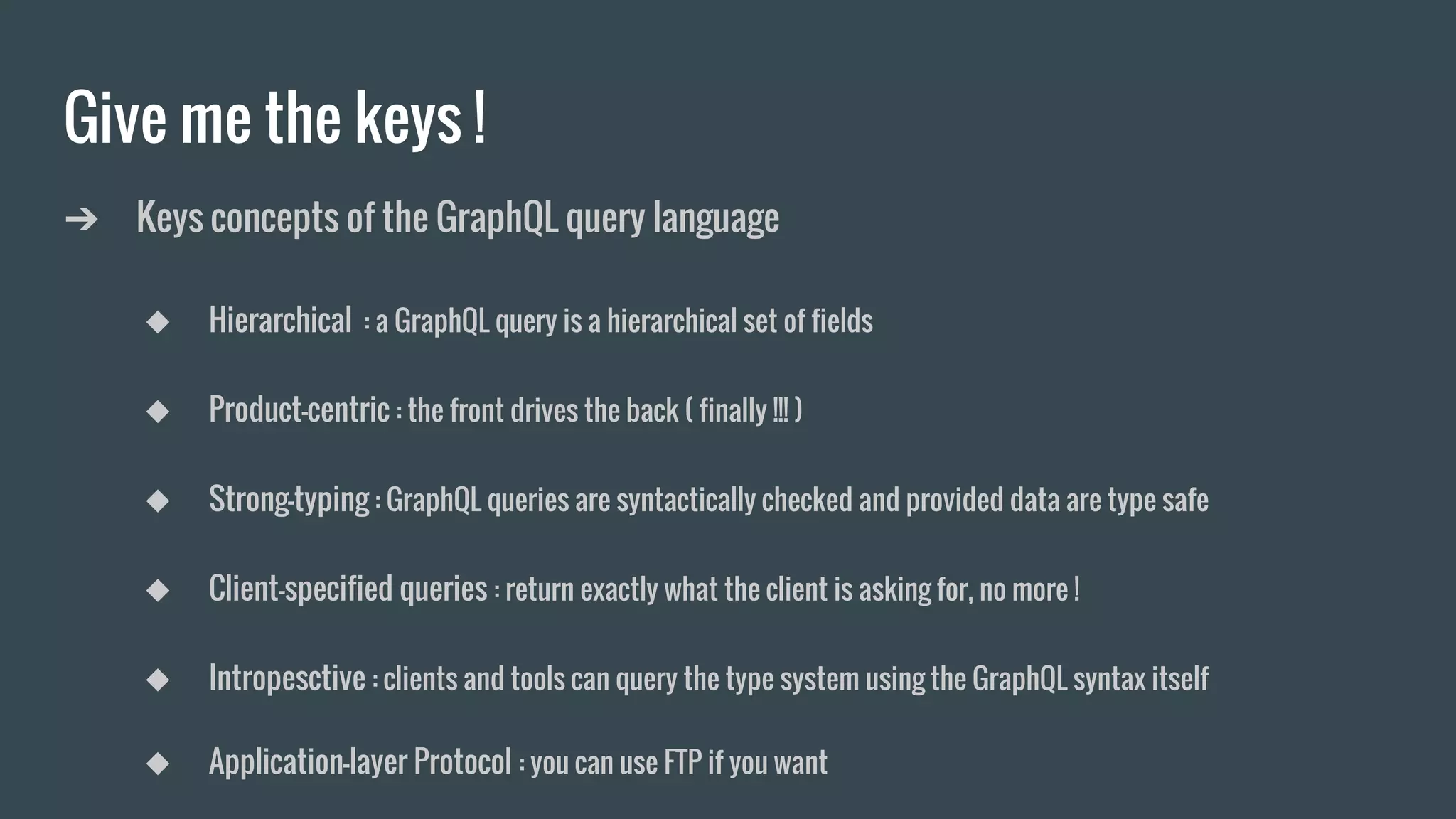 Give me the keys !
➔ Keys concepts of the GraphQL query language
◆ Hierarchical : a GraphQL query is a hierarchical set of fields
◆ Product-centric : the front drives the back ( finally !!! )
◆ Strong-typing : GraphQL queries are syntactically checked and provided data are type safe
◆ Client-specified queries : return exactly what the client is asking for, no more !
◆ Intropesctive : clients and tools can query the type system using the GraphQL syntax itself
◆ Application-layer Protocol : you can use FTP if you want
 