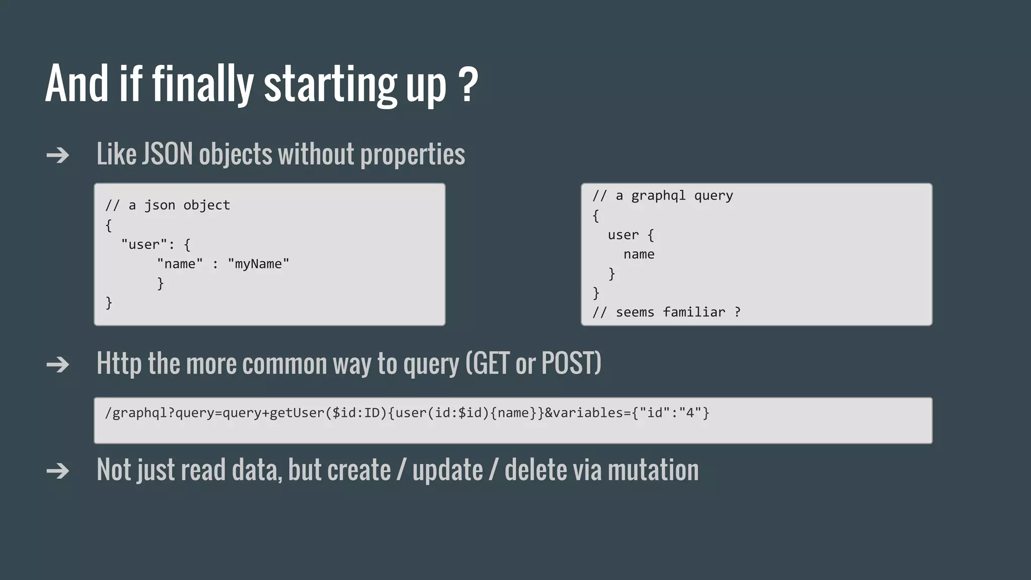 And if finally starting up ?
➔ Like JSON objects without properties
➔ Http the more common way to query (GET or POST)
➔ Not just read data, but create / update / delete via mutation
// a json object
{
"user": {
"name" : "myName"
}
}
// a graphql query
{
user {
name
}
}
// seems familiar ?
/graphql?query=query+getUser($id:ID){user(id:$id){name}}&variables={"id":"4"}
 