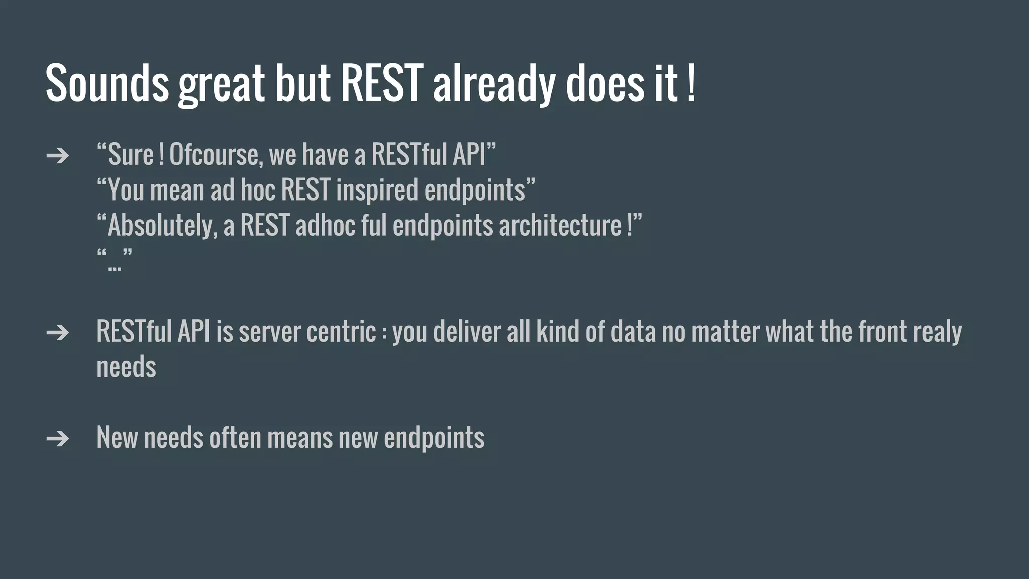 Sounds great but REST already does it !
➔ “Sure ! Ofcourse, we have a RESTful API”
“You mean ad hoc REST inspired endpoints”
“Absolutely, a REST adhoc ful endpoints architecture !”
“...”
➔ RESTful API is server centric : you deliver all kind of data no matter what the front realy
needs
➔ New needs often means new endpoints
 