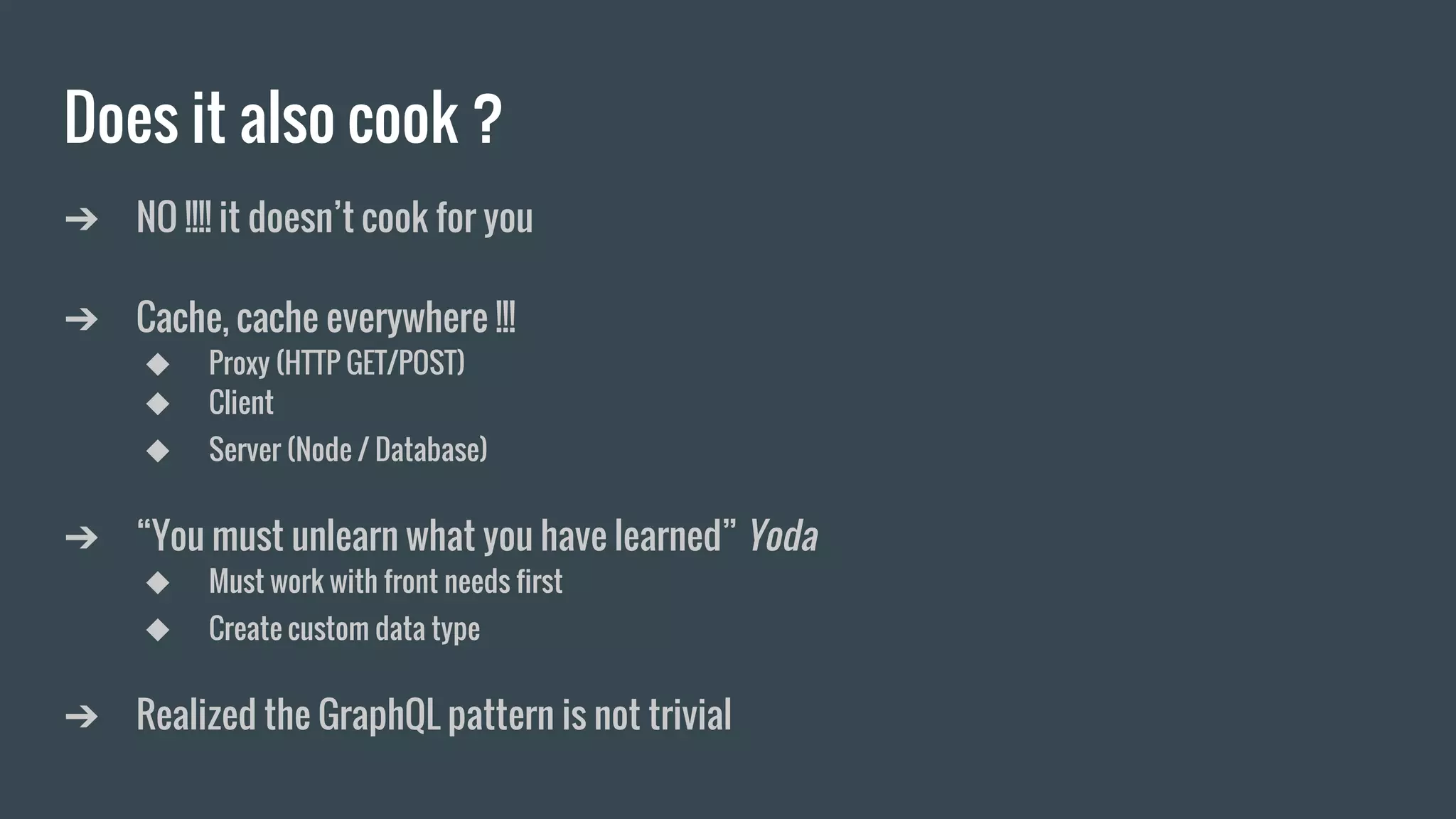 Does it also cook ?
➔ NO !!!! it doesn’t cook for you
➔ Cache, cache everywhere !!!
◆ Proxy (HTTP GET/POST)
◆ Client
◆ Server (Node / Database)
➔ “You must unlearn what you have learned” Yoda
◆ Must work with front needs first
◆ Create custom data type
➔ Realized the GraphQL pattern is not trivial
 