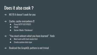 Does it also cook ?
➔ NO !!!! it doesn’t cook for you
➔ Cache, cache everywhere !!!
◆ Proxy (HTTP GET/POST)
◆ Client
◆ Server (Node / Database)
➔ “You must unlearn what you have learned” Yoda
◆ Must work with front needs first
◆ Create custom data type
➔ Realized the GraphQL pattern is not trivial
 