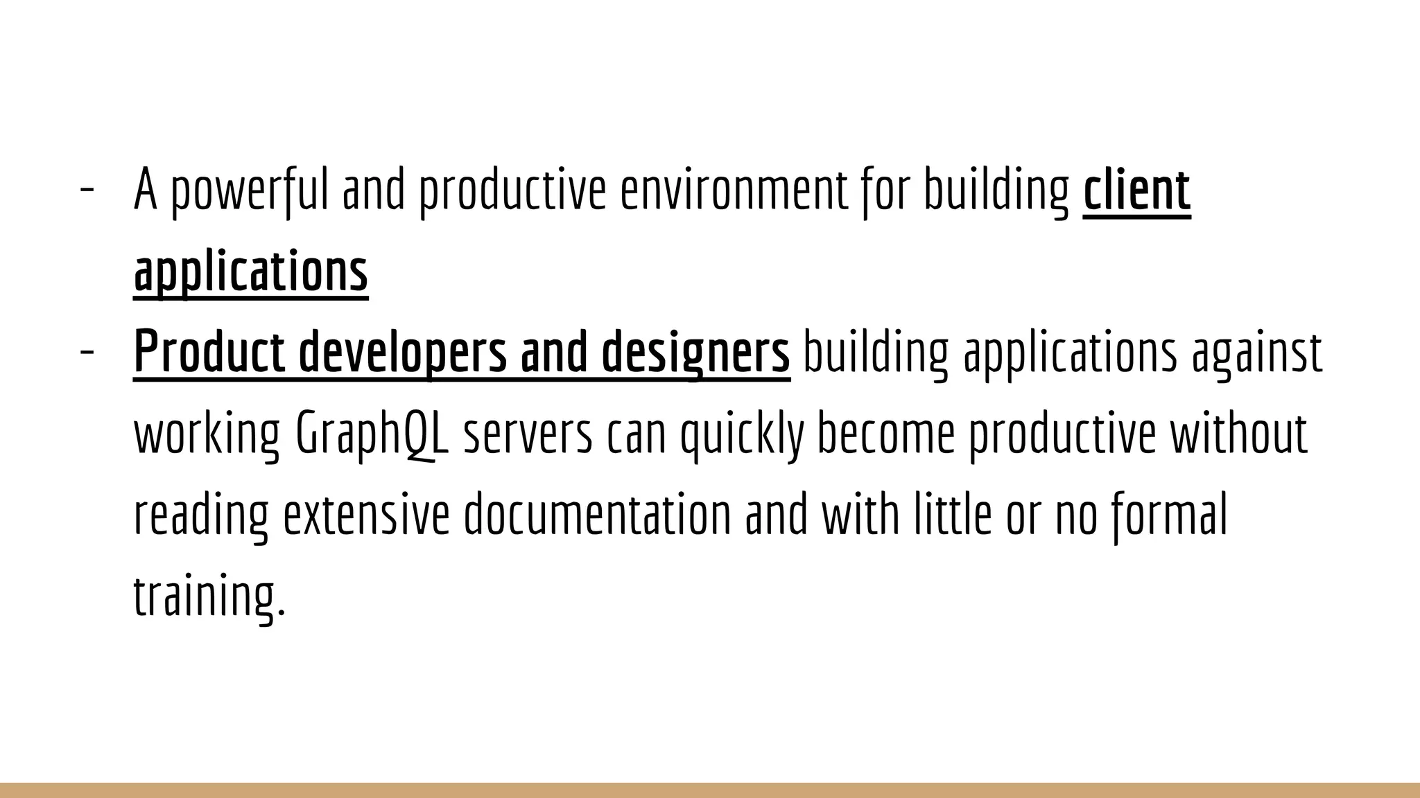 - A powerful and productive environment for building client
applications
- Product developers and designers building applications against
working GraphQL servers can quickly become productive without
reading extensive documentation and with little or no formal
training.
 
