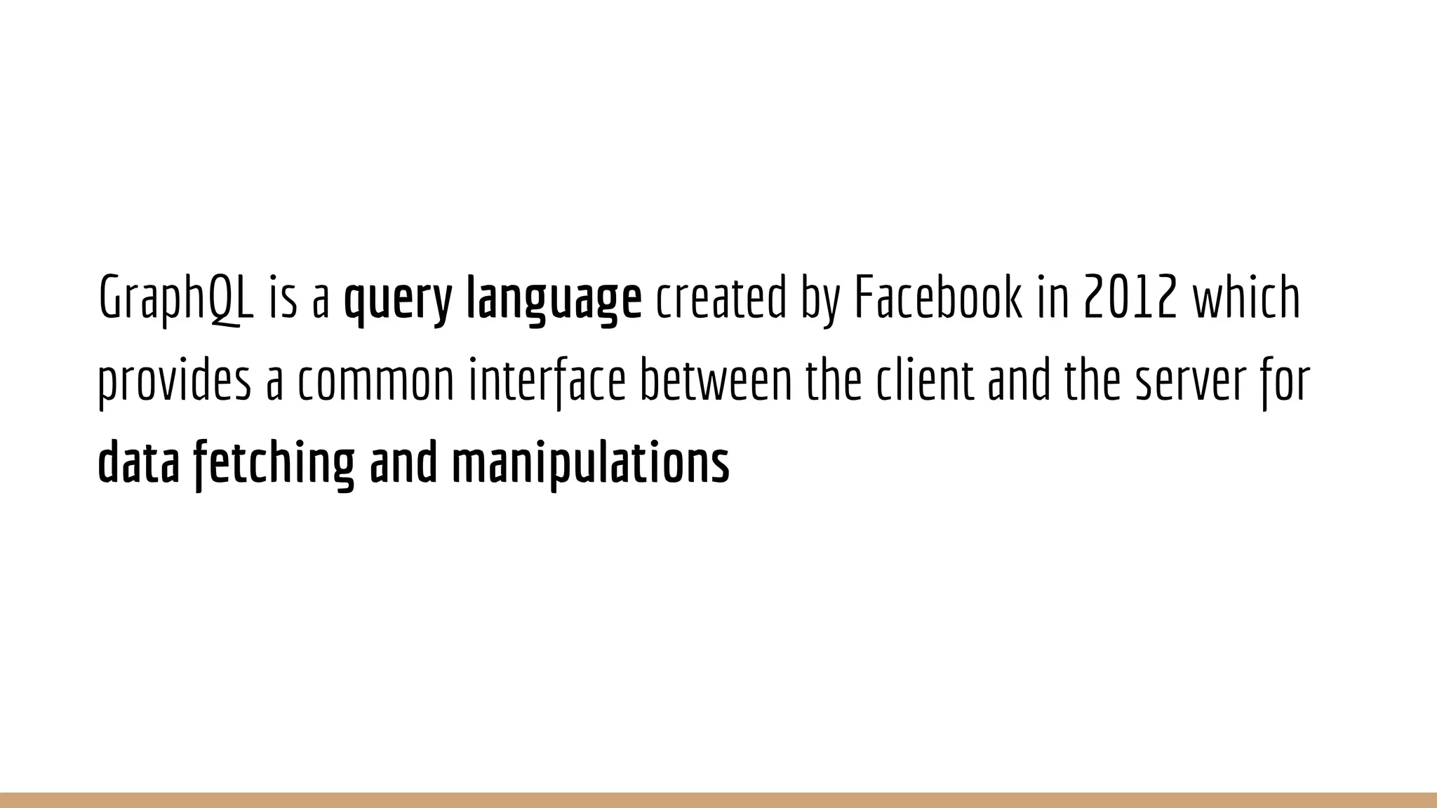 GraphQL is a query language created by Facebook in 2012 which
provides a common interface between the client and the server for
data fetching and manipulations
 