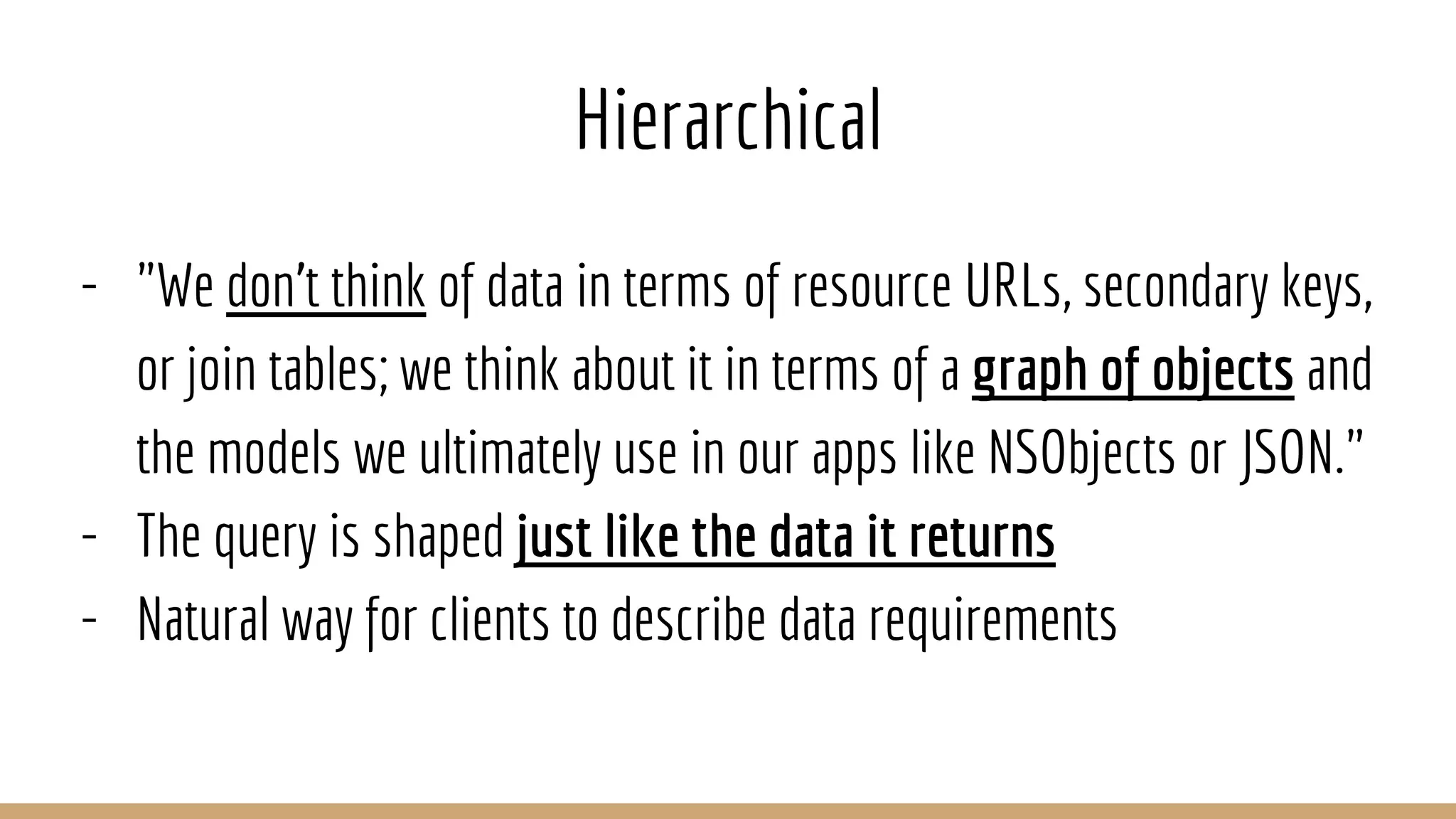 Hierarchical
- "We don't think of data in terms of resource URLs, secondary keys,
or join tables; we think about it in terms of a graph of objects and
the models we ultimately use in our apps like NSObjects or JSON."
- The query is shaped just like the data it returns
- Natural way for clients to describe data requirements
 