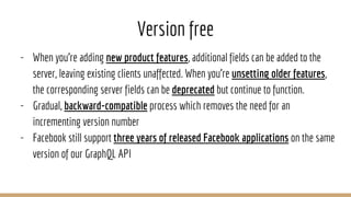 Version free
- When you're adding new product features, additional fields can be added to the
server, leaving existing clients unaffected. When you're unsetting older features,
the corresponding server fields can be deprecated but continue to function.
- Gradual, backward-compatible process which removes the need for an
incrementing version number
- Facebook still support three years of released Facebook applications on the same
version of our GraphQL API
 
