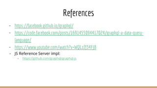 References
- https://facebook.github.io/graphql/
- https://code.facebook.com/posts/1691455094417024/graphql-a-data-query-
language/
- https://www.youtube.com/watch?v=WQLzZf34FJ8
- JS Reference Server impl:
- https://github.com/graphql/graphql-js
 