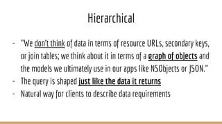 Hierarchical
- "We don't think of data in terms of resource URLs, secondary keys,
or join tables; we think about it in terms of a graph of objects and
the models we ultimately use in our apps like NSObjects or JSON."
- The query is shaped just like the data it returns
- Natural way for clients to describe data requirements
 
