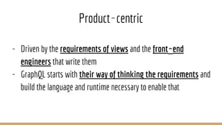 Product‐centric
- Driven by the requirements of views and the front‐end
engineers that write them
- GraphQL starts with their way of thinking the requirements and
build the language and runtime necessary to enable that
 