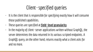 Client‐specified queries
- It is the client that is responsible for specifying exactly how it will consume
those published capabilities.
- These queries are specified at field‐level granularity
- In the majority of client‐server applications written without GraphQL, the
server determines the data returned in its various scripted endpoints. A
GraphQL query, on the other hand, returns exactly what a client asks for
and no more.
 
