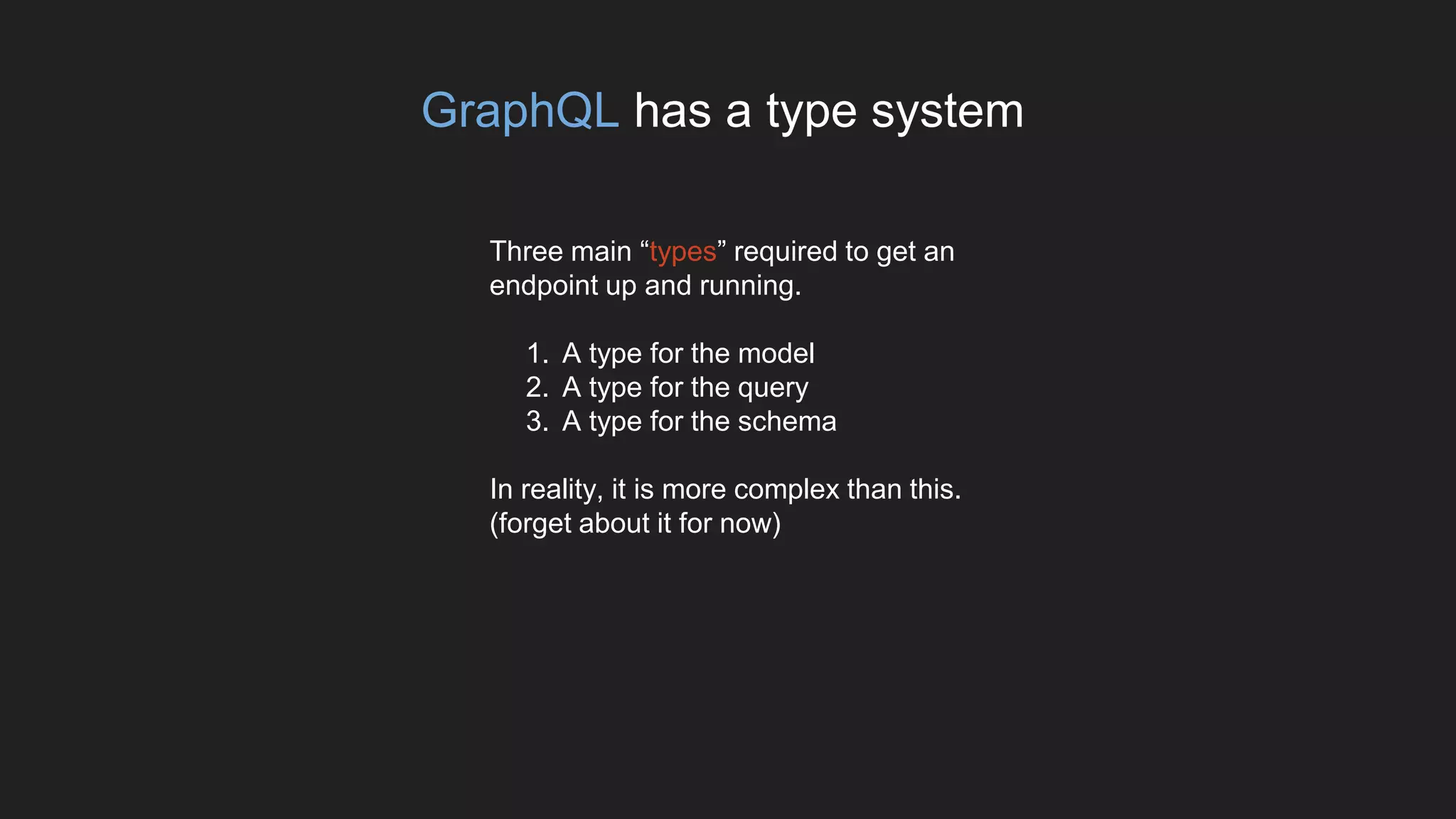 GraphQL has a type system
Three main “types” required to get an
endpoint up and running.
1. A type for the model
2. A type for the query
3. A type for the schema
In reality, it is more complex than this.
(forget about it for now)
 