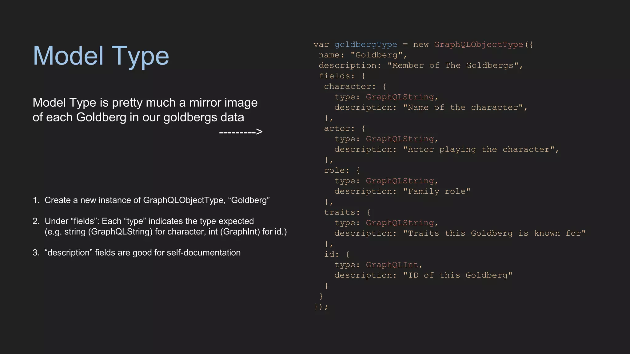 Model Type
Model Type is pretty much a mirror image
of each Goldberg in our goldbergs data
--------->
var goldbergType = new GraphQLObjectType({
name: "Goldberg",
description: "Member of The Goldbergs",
fields: {
character: {
type: GraphQLString,
description: "Name of the character",
},
actor: {
type: GraphQLString,
description: "Actor playing the character",
},
role: {
type: GraphQLString,
description: "Family role"
},
traits: {
type: GraphQLString,
description: "Traits this Goldberg is known for"
},
id: {
type: GraphQLInt,
description: "ID of this Goldberg"
}
}
});
1. Create a new instance of GraphQLObjectType, “Goldberg”
2. Under “fields”: Each “type” indicates the type expected
(e.g. string (GraphQLString) for character, int (GraphInt) for id.)
3. “description” fields are good for self-documentation
 