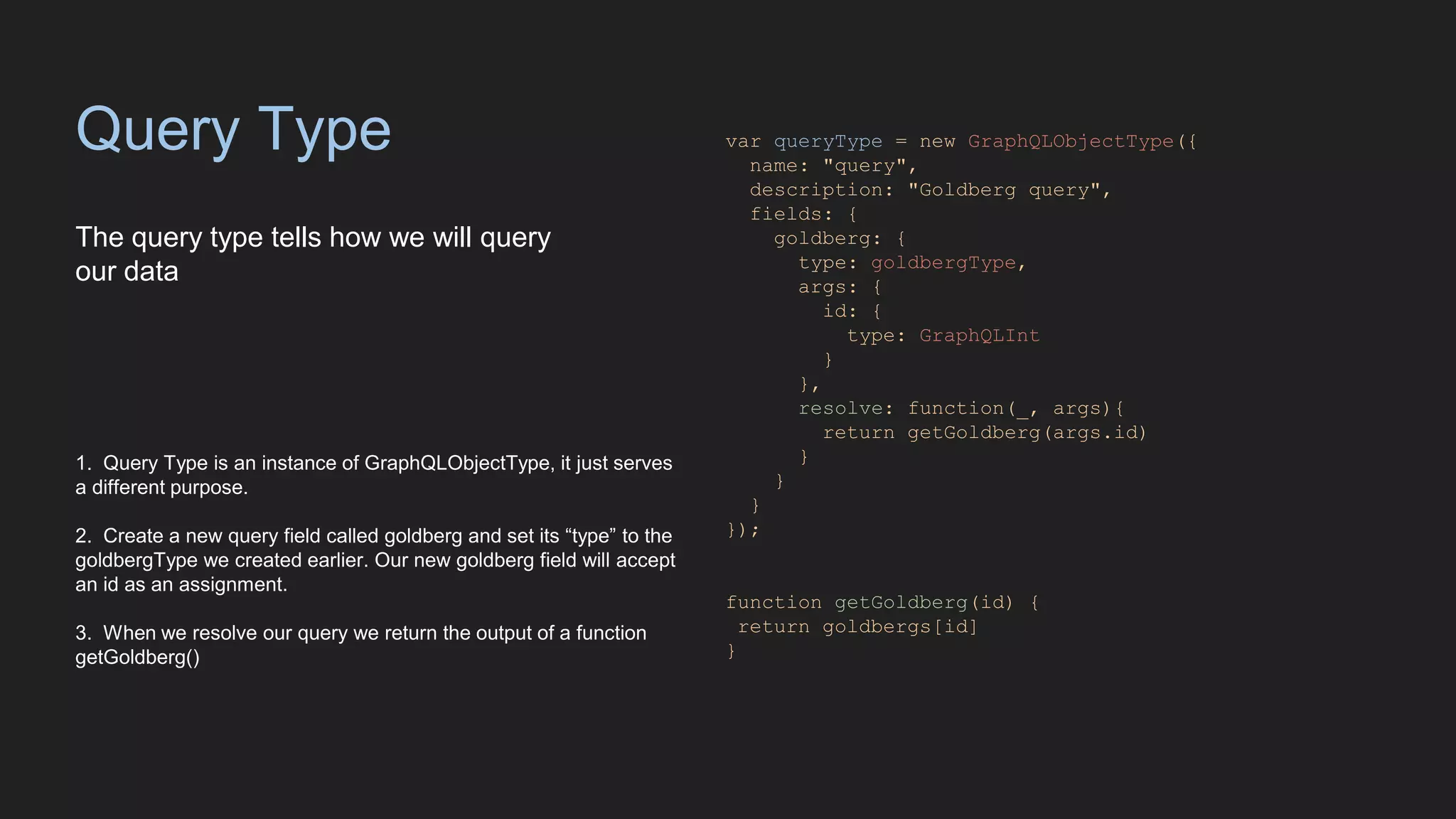Query Type
The query type tells how we will query
our data
var queryType = new GraphQLObjectType({
name: "query",
description: "Goldberg query",
fields: {
goldberg: {
type: goldbergType,
args: {
id: {
type: GraphQLInt
}
},
resolve: function(_, args){
return getGoldberg(args.id)
}
}
}
});
function getGoldberg(id) {
return goldbergs[id]
}
1. Query Type is an instance of GraphQLObjectType, it just serves
a different purpose.
2. Create a new query field called goldberg and set its “type” to the
goldbergType we created earlier. Our new goldberg field will accept
an id as an assignment.
3. When we resolve our query we return the output of a function
getGoldberg()
 