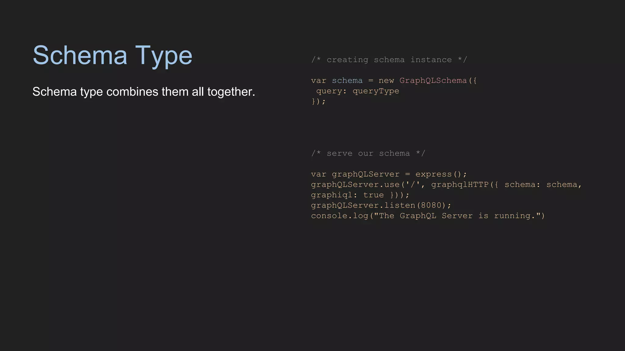 Schema Type
Schema type combines them all together.
/* creating schema instance */
var schema = new GraphQLSchema({
query: queryType
});
/* serve our schema */
var graphQLServer = express();
graphQLServer.use('/', graphqlHTTP({ schema: schema,
graphiql: true }));
graphQLServer.listen(8080);
console.log("The GraphQL Server is running.")
 