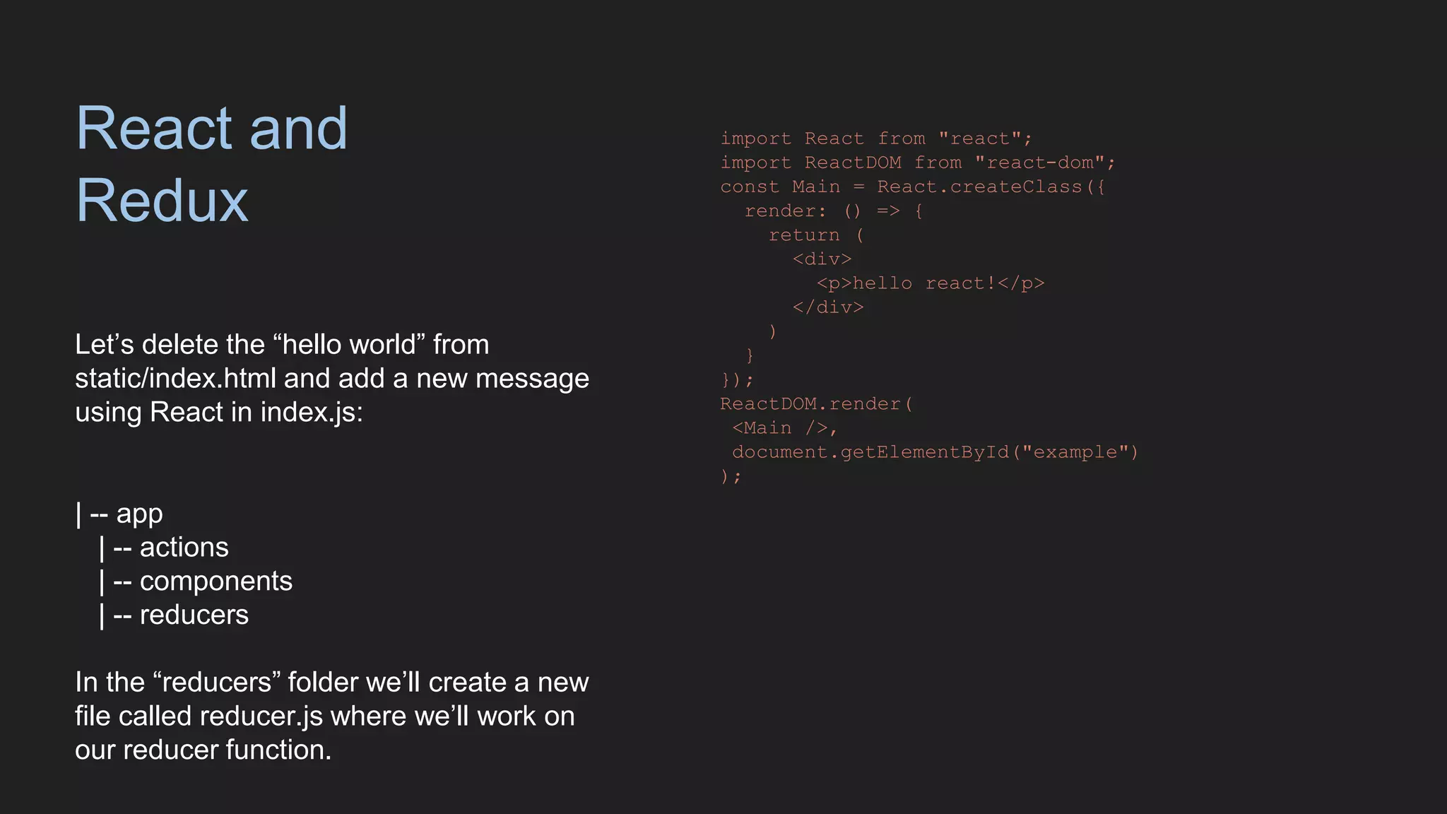 React and
Redux
Let’s delete the “hello world” from
static/index.html and add a new message
using React in index.js:
| -- app
| -- actions
| -- components
| -- reducers
In the “reducers” folder we’ll create a new
file called reducer.js where we’ll work on
our reducer function.
import React from "react";
import ReactDOM from "react-dom";
const Main = React.createClass({
render: () => {
return (
<div>
<p>hello react!</p>
</div>
)
}
});
ReactDOM.render(
<Main />,
document.getElementById("example")
);
 