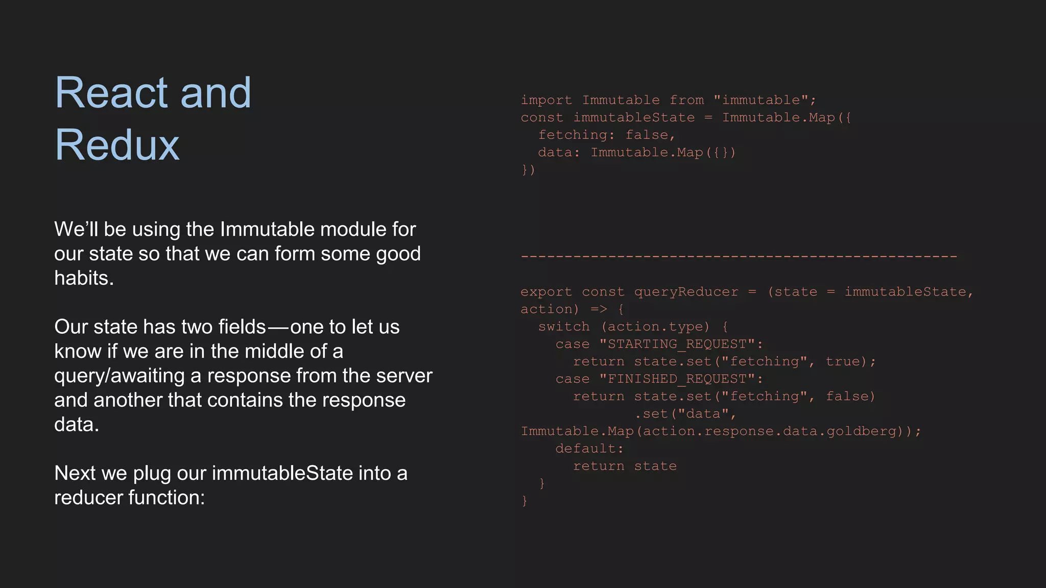 React and
Redux
We’ll be using the Immutable module for
our state so that we can form some good
habits.
Our state has two fields — one to let us
know if we are in the middle of a
query/awaiting a response from the server
and another that contains the response
data.
Next we plug our immutableState into a
reducer function:
import Immutable from "immutable";
const immutableState = Immutable.Map({
fetching: false,
data: Immutable.Map({})
})
--------------------------------------------------
export const queryReducer = (state = immutableState,
action) => {
switch (action.type) {
case "STARTING_REQUEST":
return state.set("fetching", true);
case "FINISHED_REQUEST":
return state.set("fetching", false)
.set("data",
Immutable.Map(action.response.data.goldberg));
default:
return state
}
}
 