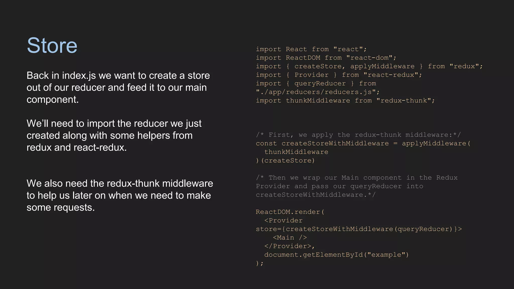 Store
Back in index.js we want to create a store
out of our reducer and feed it to our main
component.
We’ll need to import the reducer we just
created along with some helpers from
redux and react-redux.
We also need the redux-thunk middleware
to help us later on when we need to make
some requests.
import React from "react";
import ReactDOM from "react-dom";
import { createStore, applyMiddleware } from "redux";
import { Provider } from "react-redux";
import { queryReducer } from
"./app/reducers/reducers.js";
import thunkMiddleware from "redux-thunk";
/* First, we apply the redux-thunk middleware:*/
const createStoreWithMiddleware = applyMiddleware(
thunkMiddleware
)(createStore)
/* Then we wrap our Main component in the Redux
Provider and pass our queryReducer into
createStoreWithMiddleware.*/
ReactDOM.render(
<Provider
store={createStoreWithMiddleware(queryReducer)}>
<Main />
</Provider>,
document.getElementById("example")
);
 