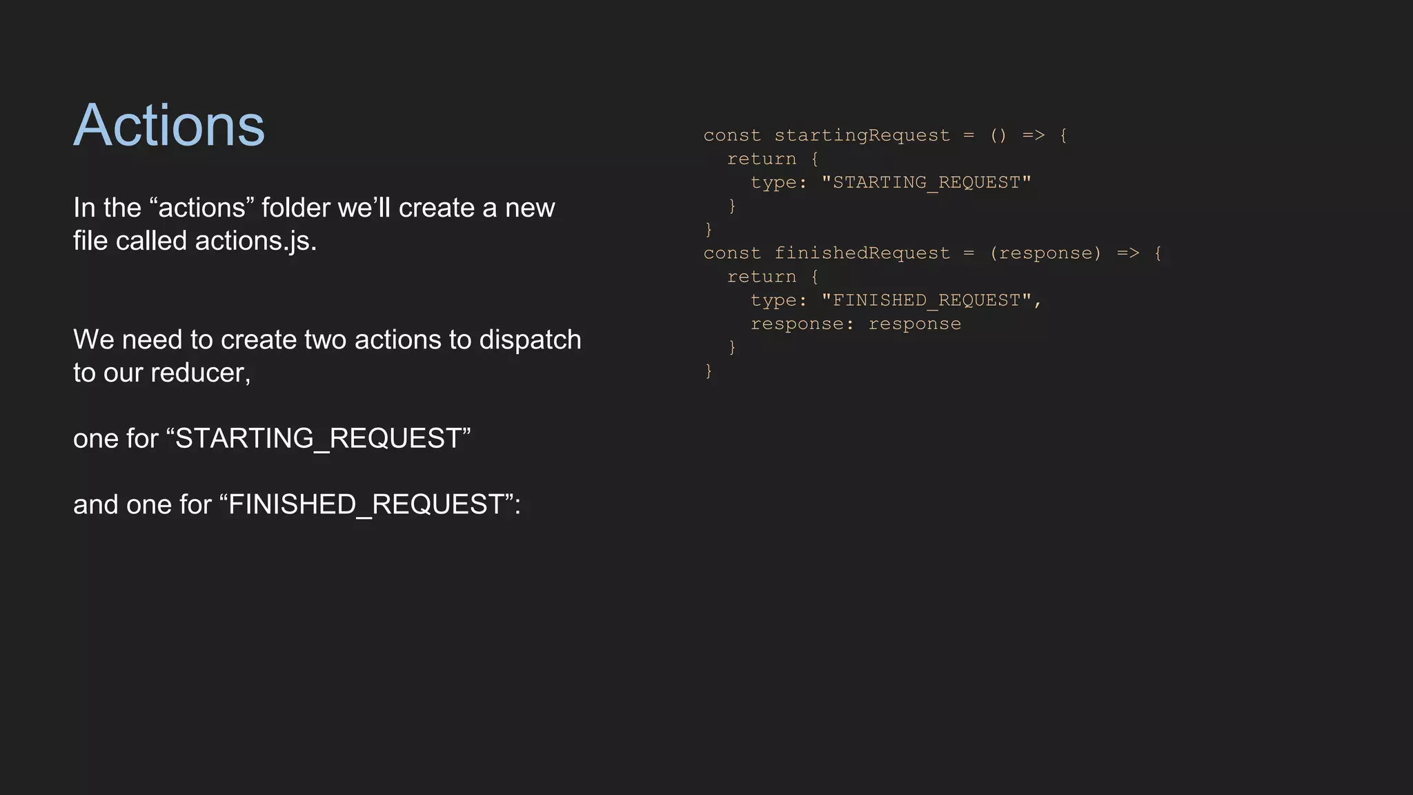 Actions
In the “actions” folder we’ll create a new
file called actions.js.
We need to create two actions to dispatch
to our reducer,
one for “STARTING_REQUEST”
and one for “FINISHED_REQUEST”:
const startingRequest = () => {
return {
type: "STARTING_REQUEST"
}
}
const finishedRequest = (response) => {
return {
type: "FINISHED_REQUEST",
response: response
}
}
 